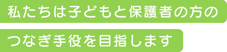 私たちは子どもと保護者の方のつなぎ手役を目指します